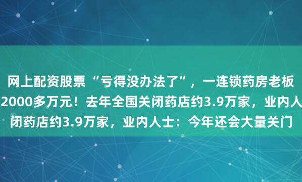 网上配资股票 “亏得没办法了”，一连锁药房老板自述：忙活一年净亏了2000多万元！去年全国关闭药店约3.9万家，业内人士：今年还会大量关门