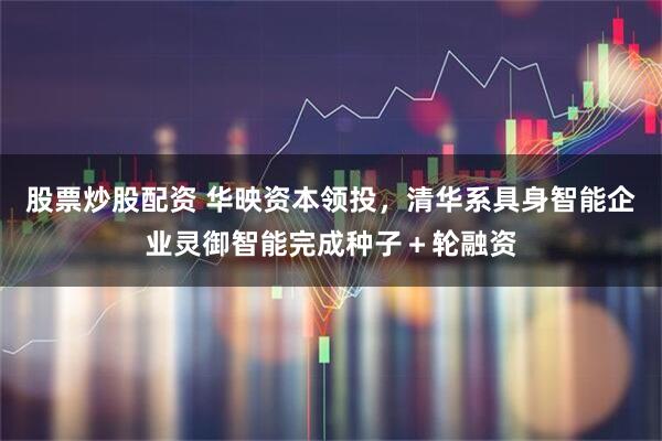 股票炒股配资 华映资本领投，清华系具身智能企业灵御智能完成种子＋轮融资