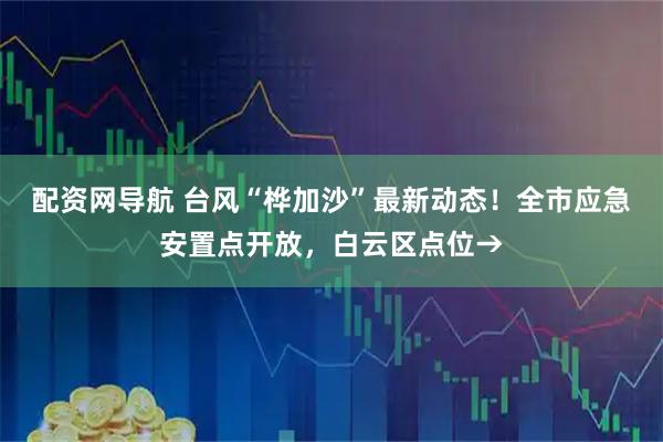 配资网导航 台风“桦加沙”最新动态！全市应急安置点开放，白云区点位→