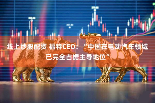 线上炒股配资 福特CEO：“中国在电动汽车领域已完全占据主导地位”