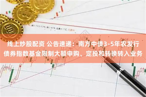 线上炒股配资 公告速递：南方中债3-5年农发行债券指数基金限制大额申购、定投和转换转入业务