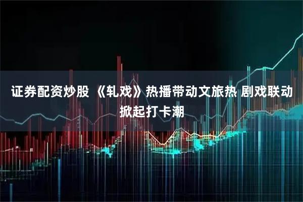 证券配资炒股 《轧戏》热播带动文旅热 剧戏联动掀起打卡潮
