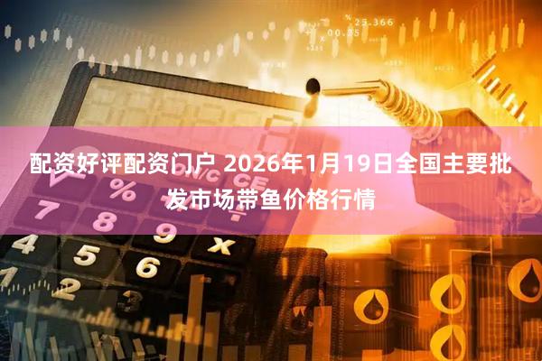 配资好评配资门户 2026年1月19日全国主要批发市场带鱼价格行情