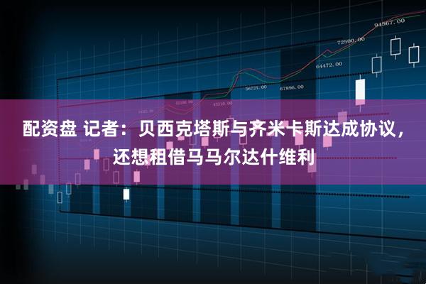 配资盘 记者：贝西克塔斯与齐米卡斯达成协议，还想租借马马尔达什维利