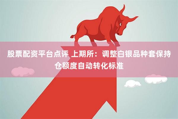 股票配资平台点评 上期所：调整白银品种套保持仓额度自动转化标准