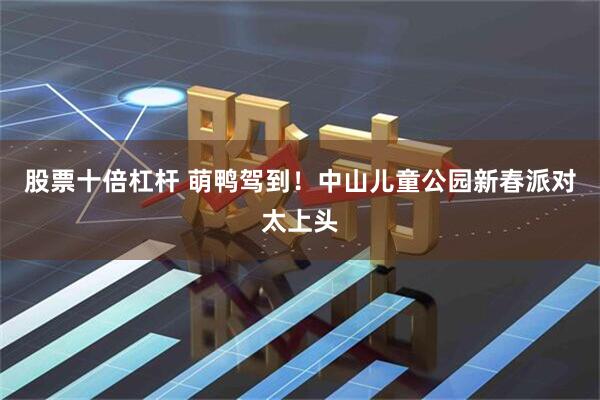 股票十倍杠杆 萌鸭驾到！中山儿童公园新春派对太上头