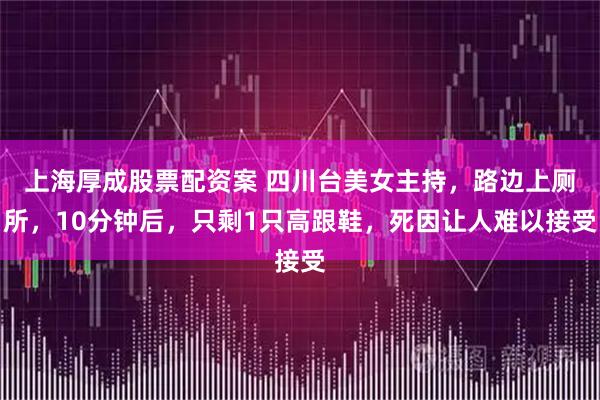 上海厚成股票配资案 四川台美女主持，路边上厕所，10分钟后，只剩1只高跟鞋，死因让人难以接受