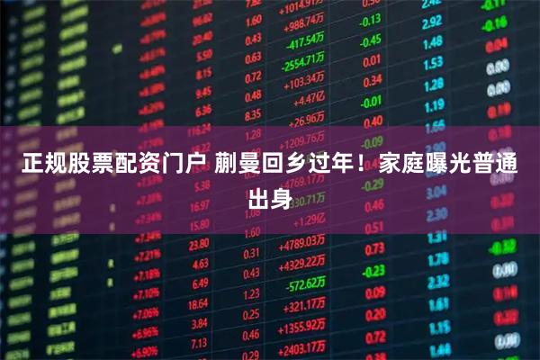 正规股票配资门户 蒯曼回乡过年！家庭曝光普通出身