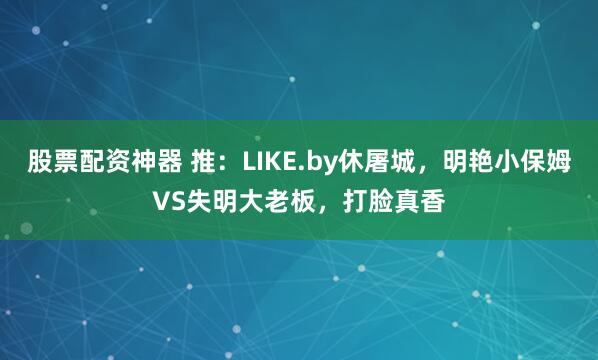 股票配资神器 推：LIKE.by休屠城，明艳小保姆VS失明大老板，打脸真香