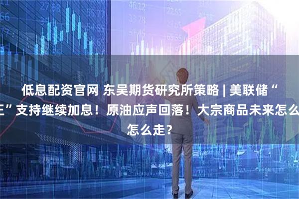 低息配资官网 东吴期货研究所策略 | 美联储“鹰王”支持继续加息！原油应声回落！大宗商品未来怎么走？