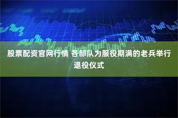 股票配资官网行情 各部队为服役期满的老兵举行退役仪式